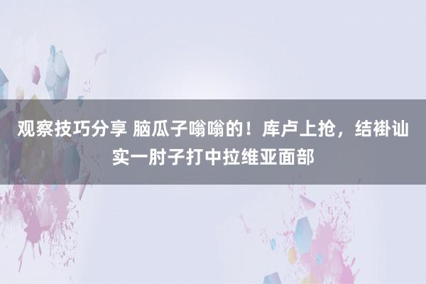 观察技巧分享 脑瓜子嗡嗡的！库卢上抢，结褂讪实一肘子打中拉维亚面部