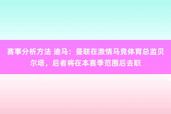 赛事分析方法 迪马：曼联在激情马竞体育总监贝尔塔，后者将在本赛季范围后去职