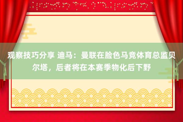 观察技巧分享 迪马：曼联在脸色马竞体育总监贝尔塔，后者将在本赛季物化后下野