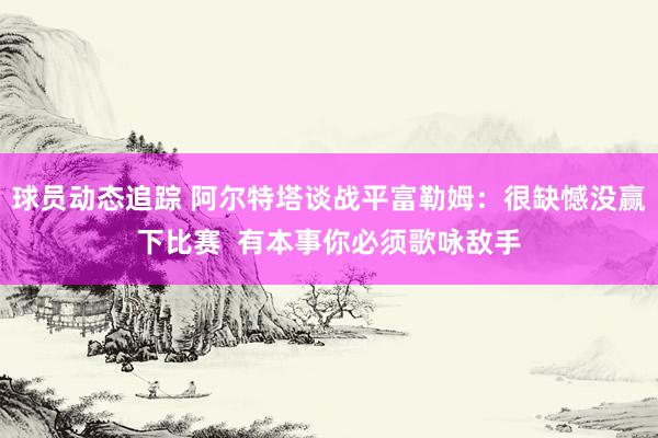 球员动态追踪 阿尔特塔谈战平富勒姆：很缺憾没赢下比赛  有本事你必须歌咏敌手