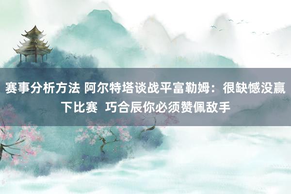 赛事分析方法 阿尔特塔谈战平富勒姆：很缺憾没赢下比赛  巧合辰你必须赞佩敌手