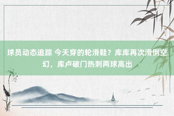 球员动态追踪 今天穿的轮滑鞋？库库再次滑倒空幻，库卢破门热刺两球高出