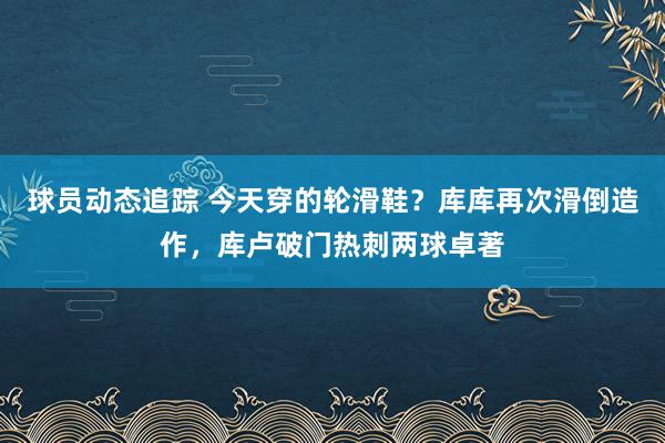 球员动态追踪 今天穿的轮滑鞋？库库再次滑倒造作，库卢破门热刺两球卓著