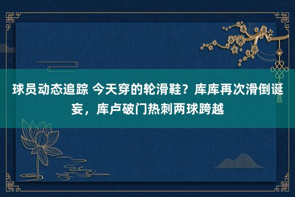 球员动态追踪 今天穿的轮滑鞋？库库再次滑倒诞妄，库卢破门热刺两球跨越