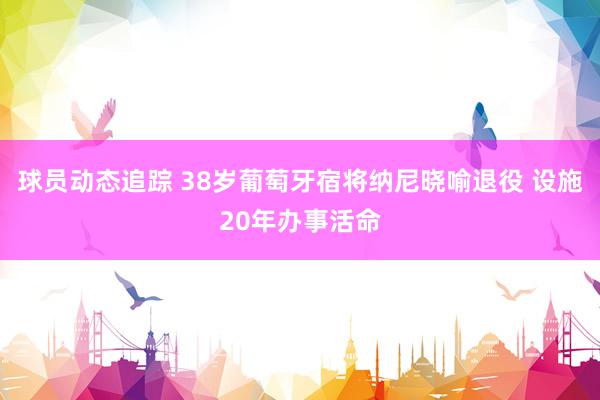 球员动态追踪 38岁葡萄牙宿将纳尼晓喻退役 设施20年办事活命