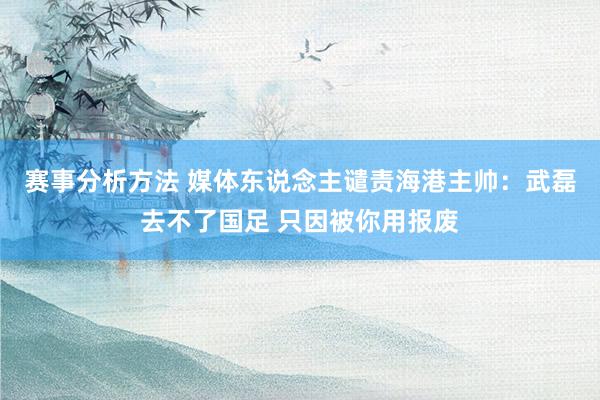 赛事分析方法 媒体东说念主谴责海港主帅：武磊去不了国足 只因被你用报废