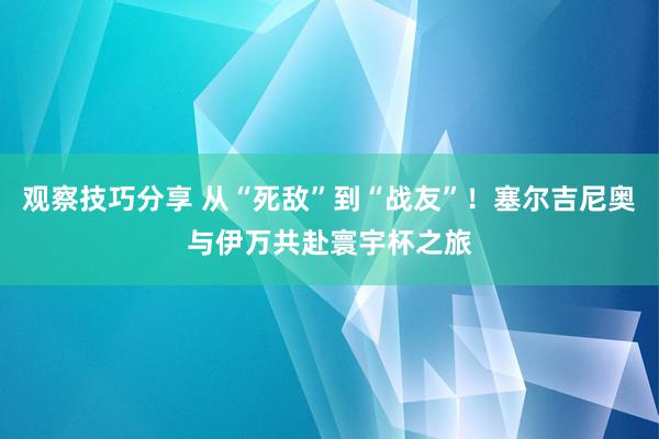 观察技巧分享 从“死敌”到“战友”！塞尔吉尼奥与伊万共赴寰宇杯之旅