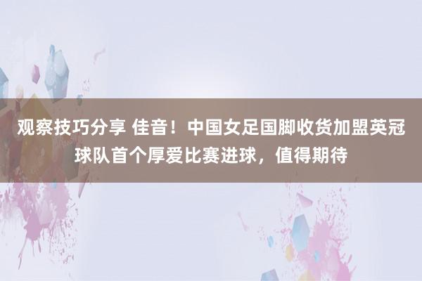 观察技巧分享 佳音！中国女足国脚收货加盟英冠球队首个厚爱比赛进球，值得期待