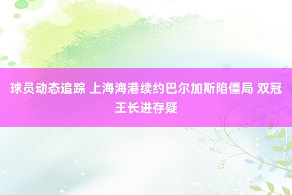 球员动态追踪 上海海港续约巴尔加斯陷僵局 双冠王长进存疑